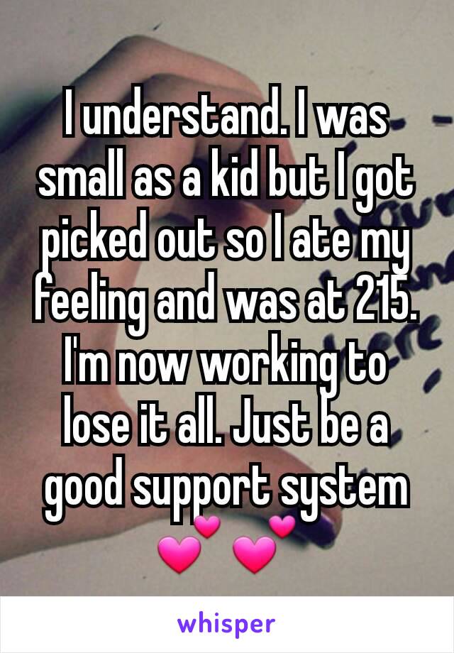 I understand. I was small as a kid but I got picked out so I ate my feeling and was at 215. I'm now working to lose it all. Just be a good support system 💕💕