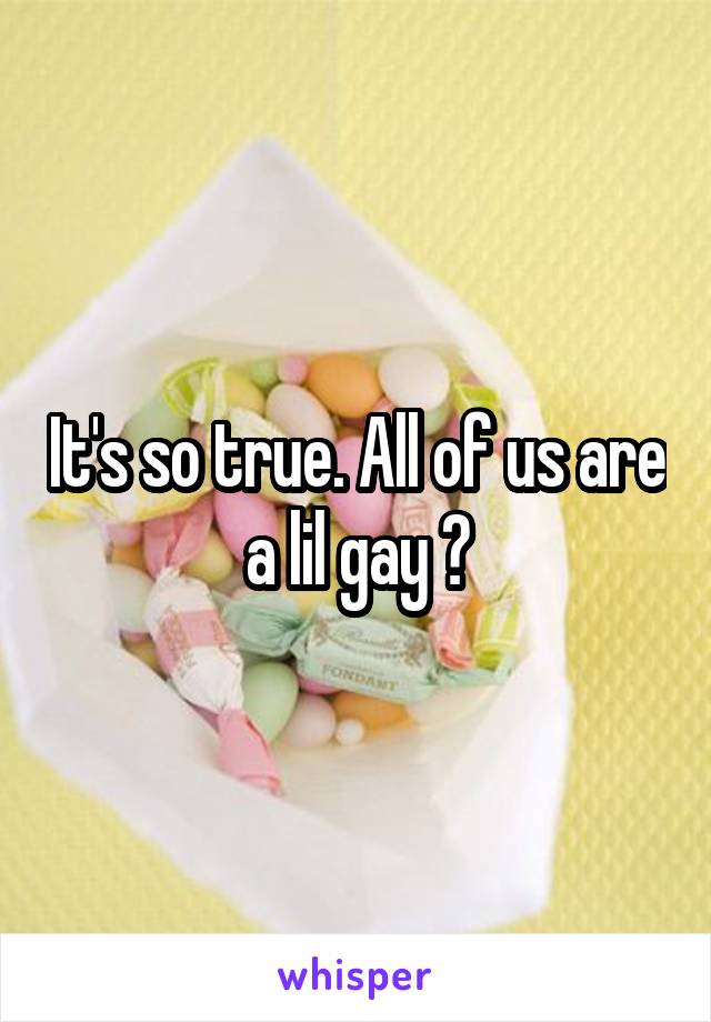 It's so true. All of us are a lil gay 💕