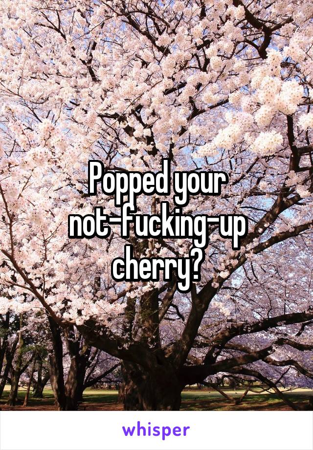 Popped your not-fucking-up cherry😂