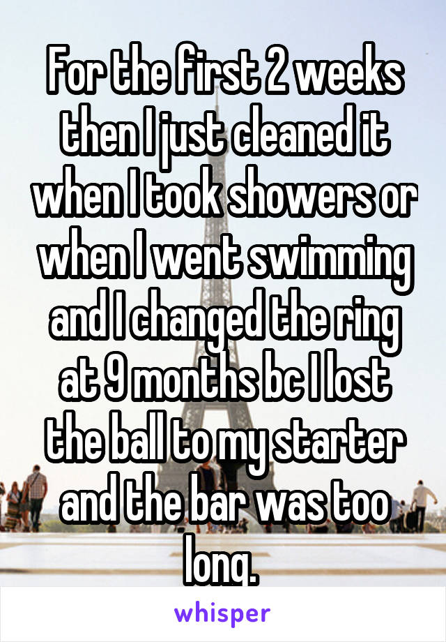 For the first 2 weeks then I just cleaned it when I took showers or when I went swimming and I changed the ring at 9 months bc I lost the ball to my starter and the bar was too long. 