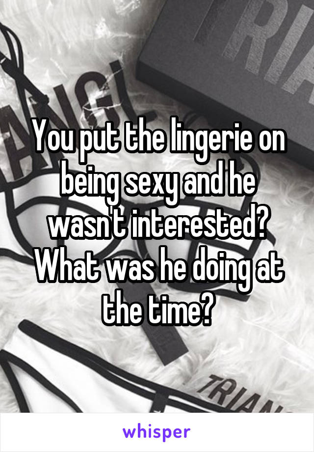 You put the lingerie on being sexy and he wasn't interested? What was he doing at the time?
