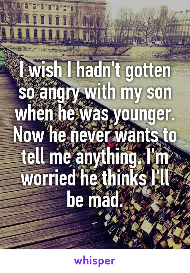 I wish I hadn't gotten so angry with my son when he was younger. Now he never wants to tell me anything. I'm worried he thinks I'll be mad.
