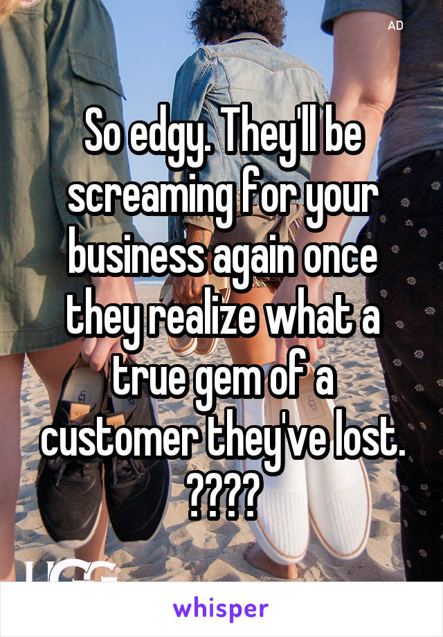 So edgy. They'll be screaming for your business again once they realize what a true gem of a customer they've lost. 😂😂😂😂