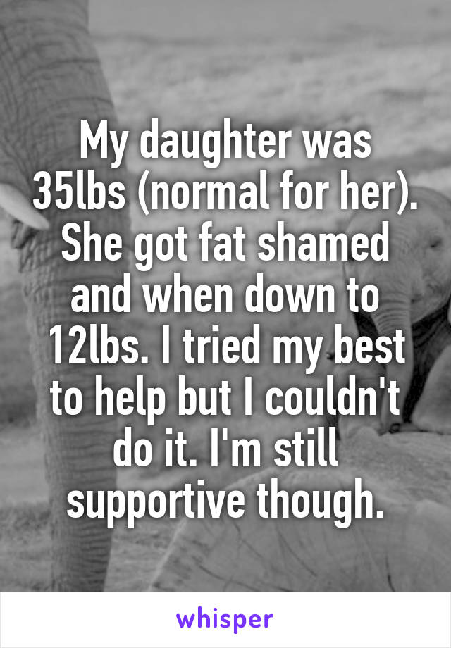 My daughter was 35lbs (normal for her). She got fat shamed and when down to 12lbs. I tried my best to help but I couldn't do it. I'm still supportive though.