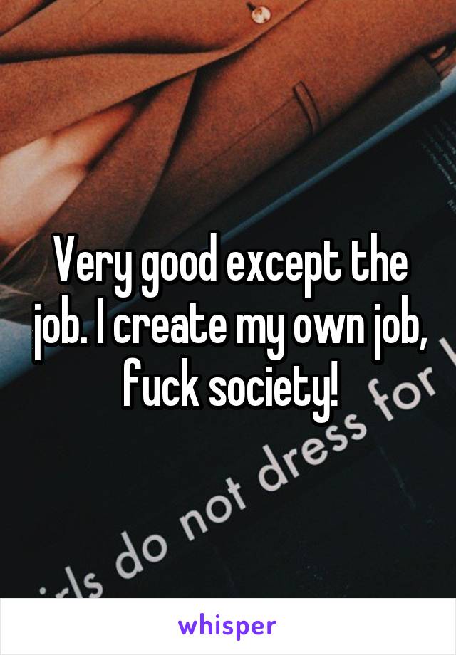 Very good except the job. I create my own job, fuck society!