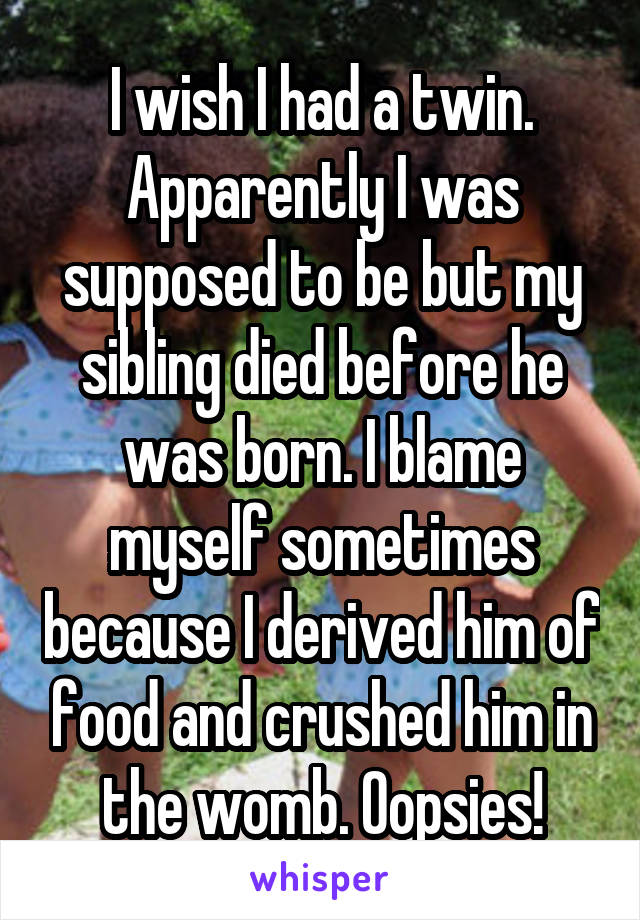 I wish I had a twin. Apparently I was supposed to be but my sibling died before he was born. I blame myself sometimes because I derived him of food and crushed him in the womb. Oopsies!