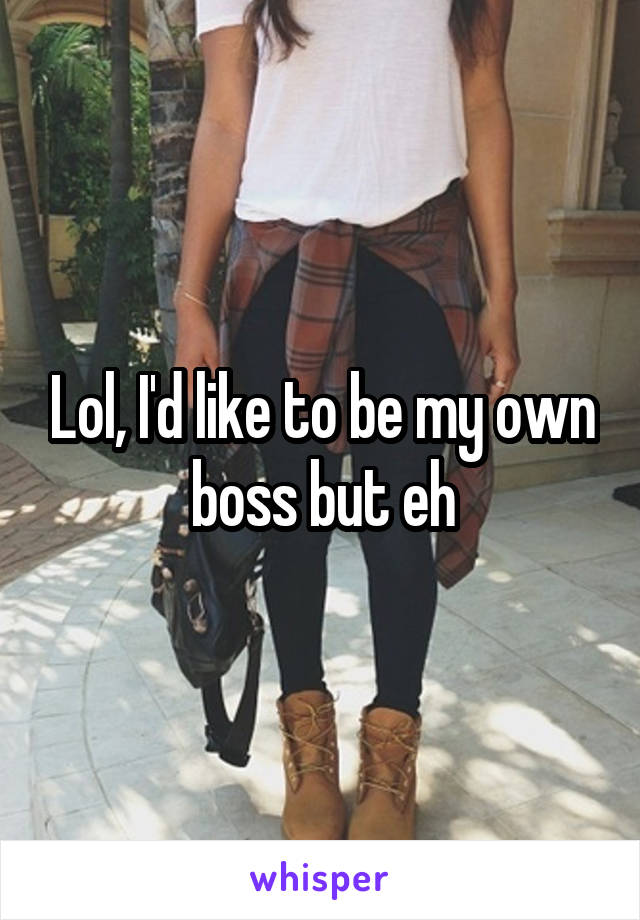 Lol, I'd like to be my own boss but eh