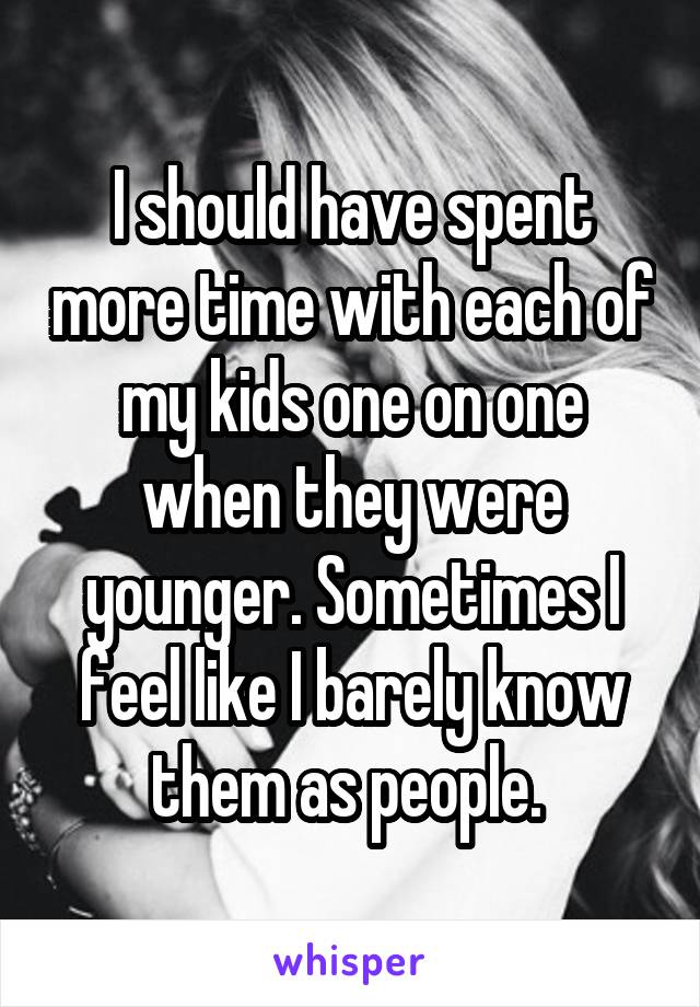 I should have spent more time with each of my kids one on one when they were younger. Sometimes I feel like I barely know them as people. 