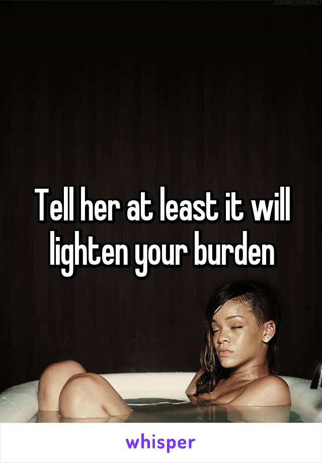 Tell her at least it will lighten your burden