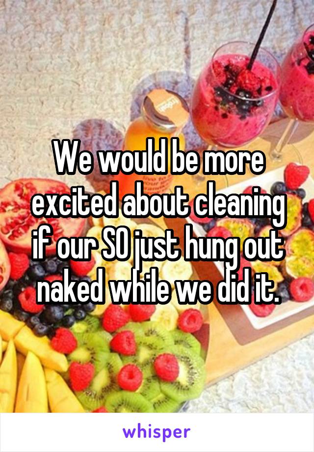 We would be more excited about cleaning if our SO just hung out naked while we did it.