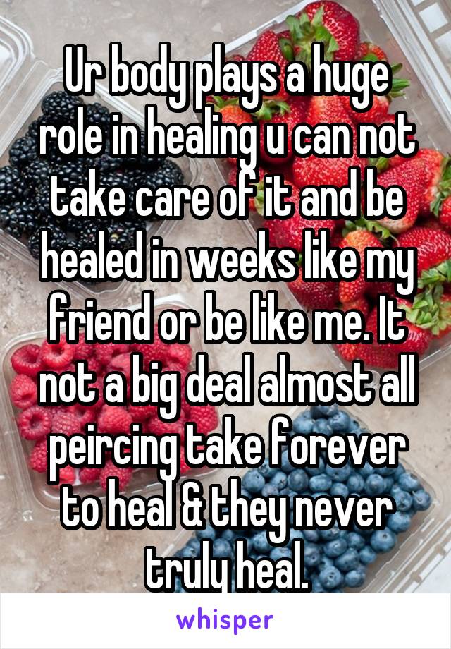 Ur body plays a huge role in healing u can not take care of it and be healed in weeks like my friend or be like me. It not a big deal almost all peircing take forever to heal & they never truly heal.