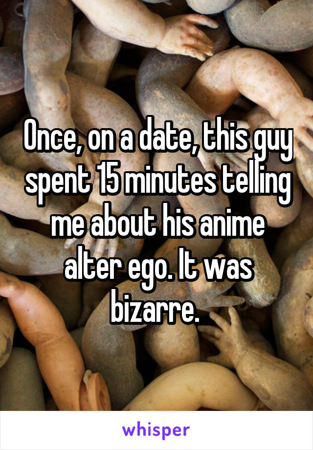 Once, on a date, this guy spent 15 minutes telling me about his anime alter ego. It was bizarre. 