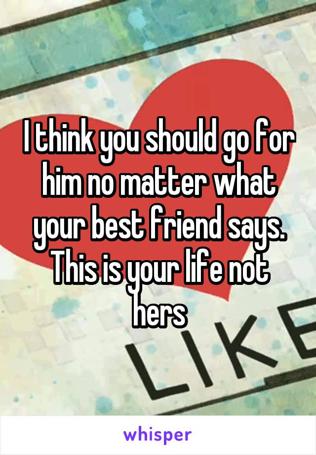 I think you should go for him no matter what your best friend says. This is your life not hers