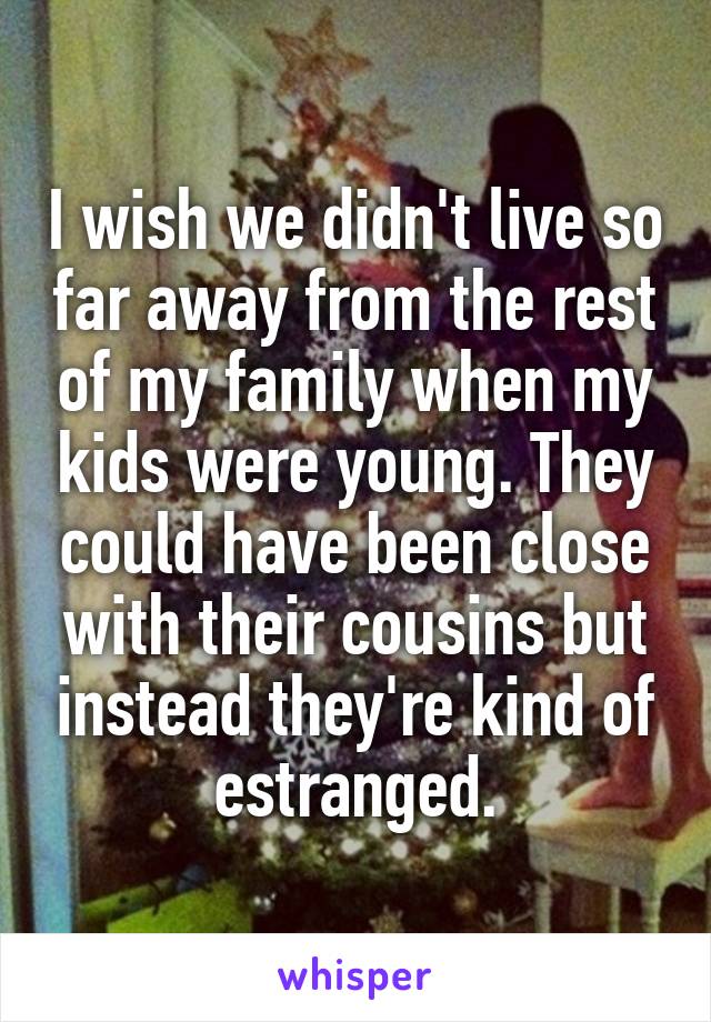 I wish we didn't live so far away from the rest of my family when my kids were young. They could have been close with their cousins but instead they're kind of estranged.