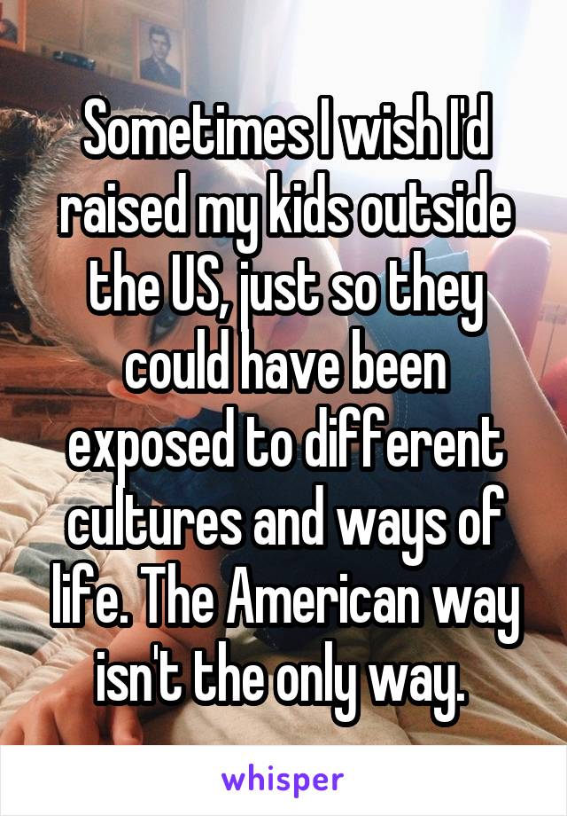Sometimes I wish I'd raised my kids outside the US, just so they could have been exposed to different cultures and ways of life. The American way isn't the only way. 