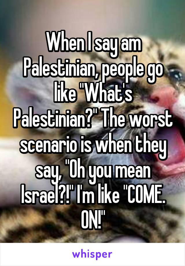 When I say am Palestinian, people go like "What's Palestinian?" The worst scenario is when they say, "Oh you mean Israel?!" I'm like "COME. ON!"