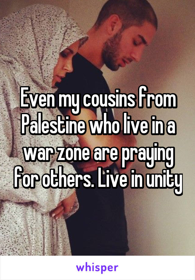 Even my cousins from Palestine who live in a war zone are praying for others. Live in unity