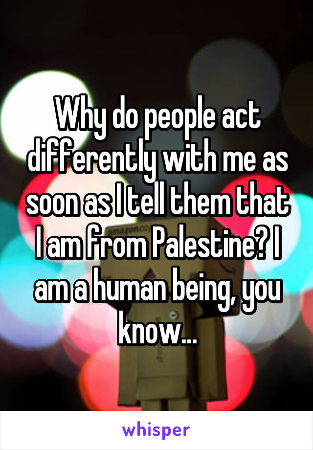 Why do people act differently with me as soon as I tell them that I am from Palestine? I am a human being, you know...