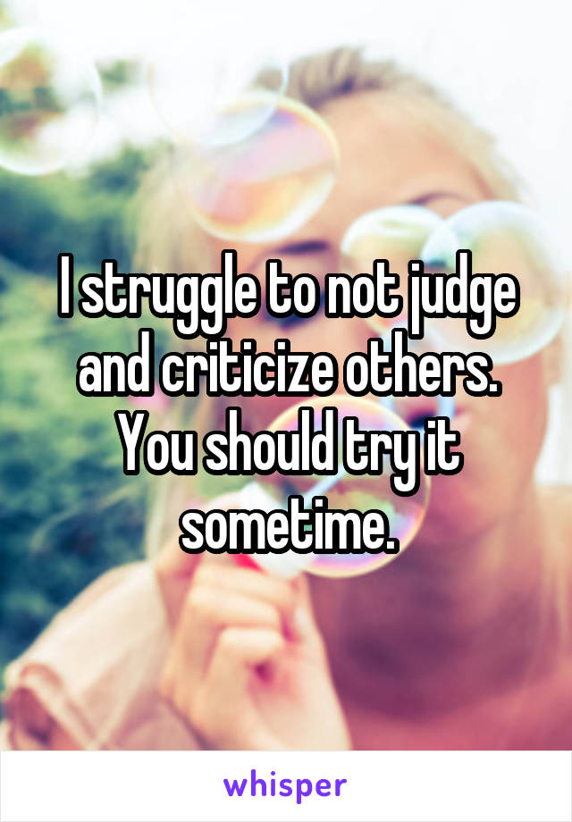 I struggle to not judge and criticize others. You should try it sometime.