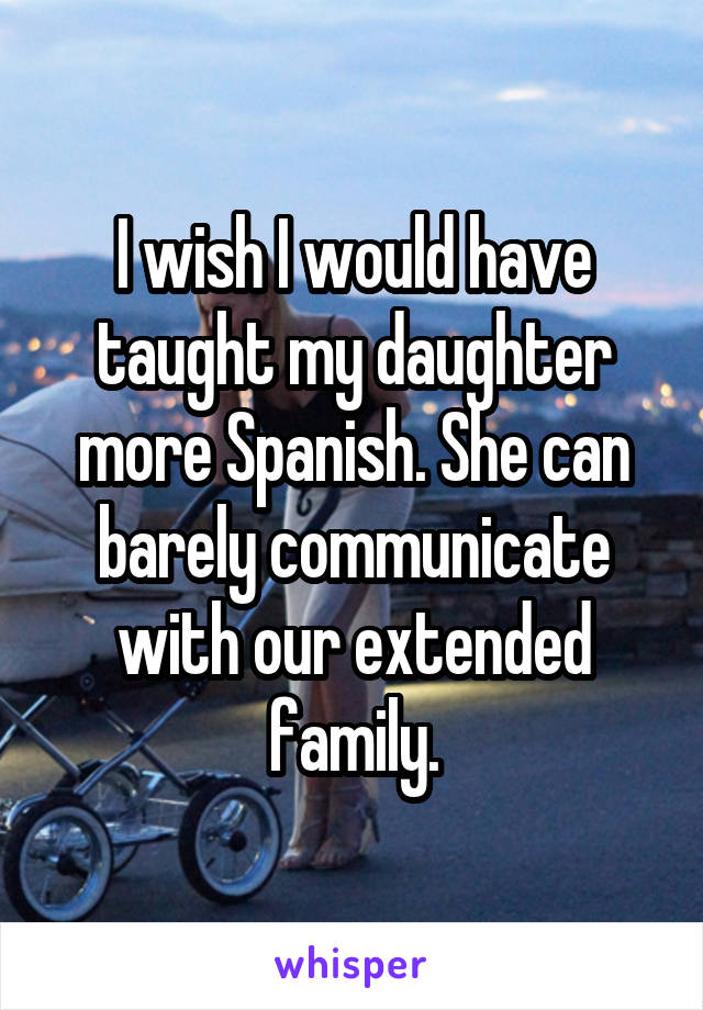 I wish I would have taught my daughter more Spanish. She can barely communicate with our extended family.