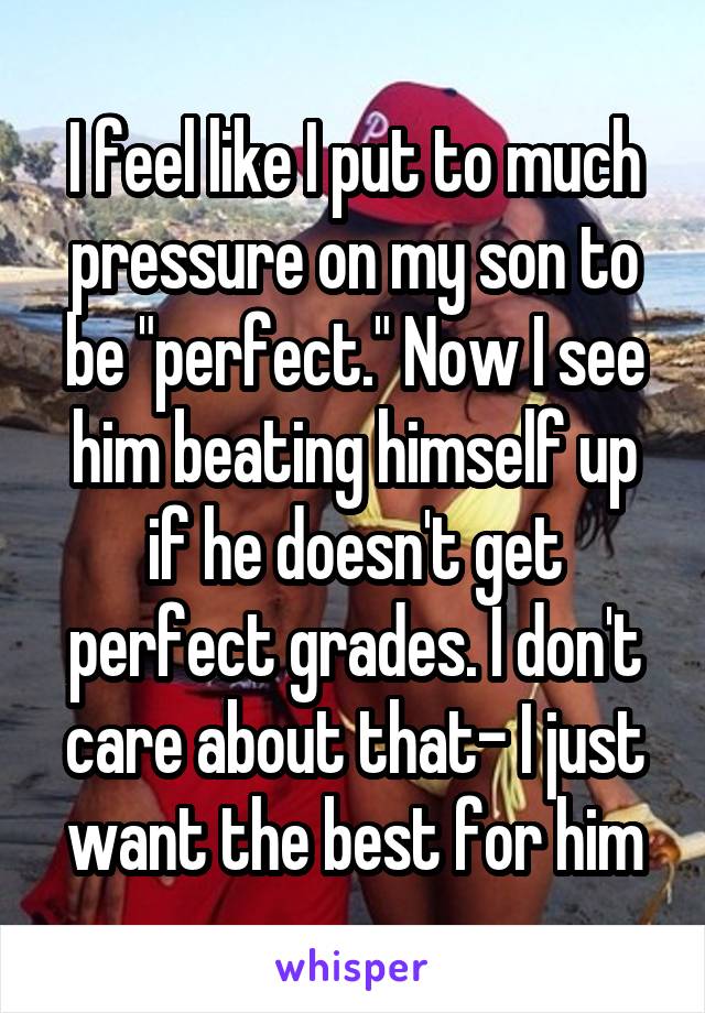 I feel like I put to much pressure on my son to be "perfect." Now I see him beating himself up if he doesn't get perfect grades. I don't care about that- I just want the best for him