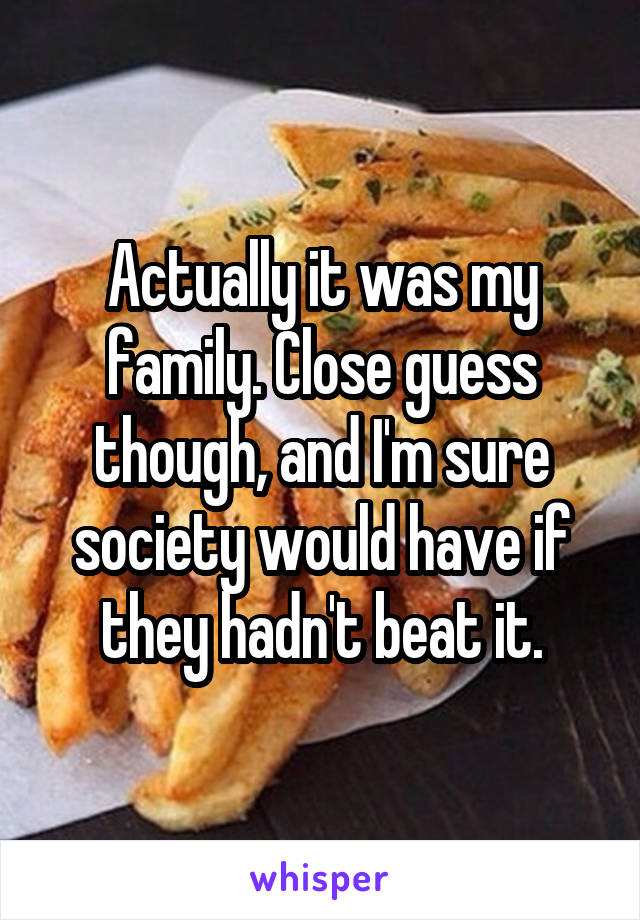 Actually it was my family. Close guess though, and I'm sure society would have if they hadn't beat it.