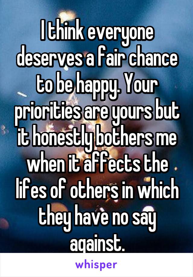 I think everyone deserves a fair chance to be happy. Your priorities are yours but it honestly bothers me when it affects the lifes of others in which they have no say against.