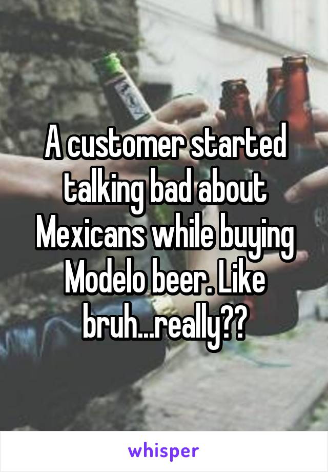A customer started talking bad about Mexicans while buying Modelo beer. Like bruh...really??