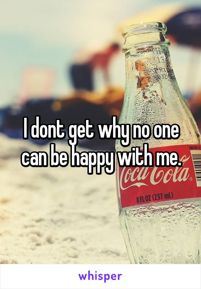 I dont get why no one can be happy with me.