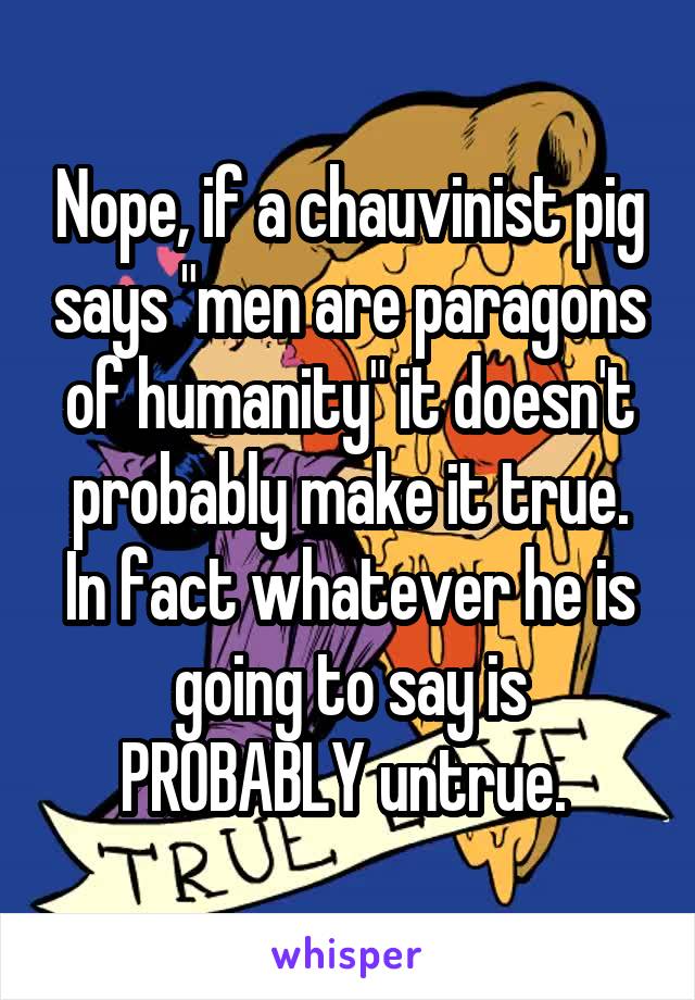 Nope, if a chauvinist pig says "men are paragons of humanity" it doesn't probably make it true. In fact whatever he is going to say is PROBABLY untrue. 