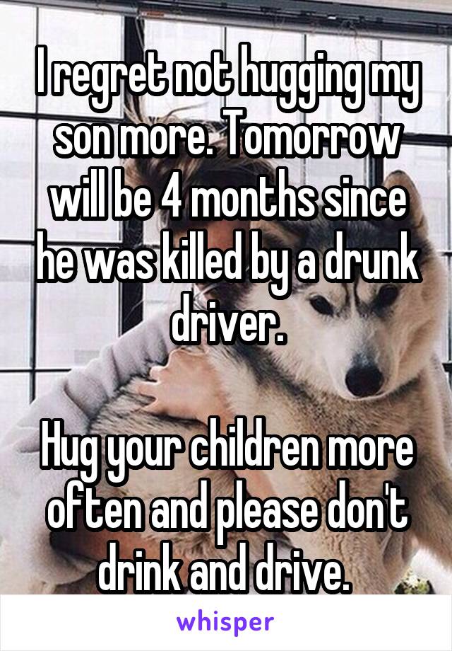 I regret not hugging my son more. Tomorrow will be 4 months since he was killed by a drunk driver.

Hug your children more often and please don't drink and drive. 
