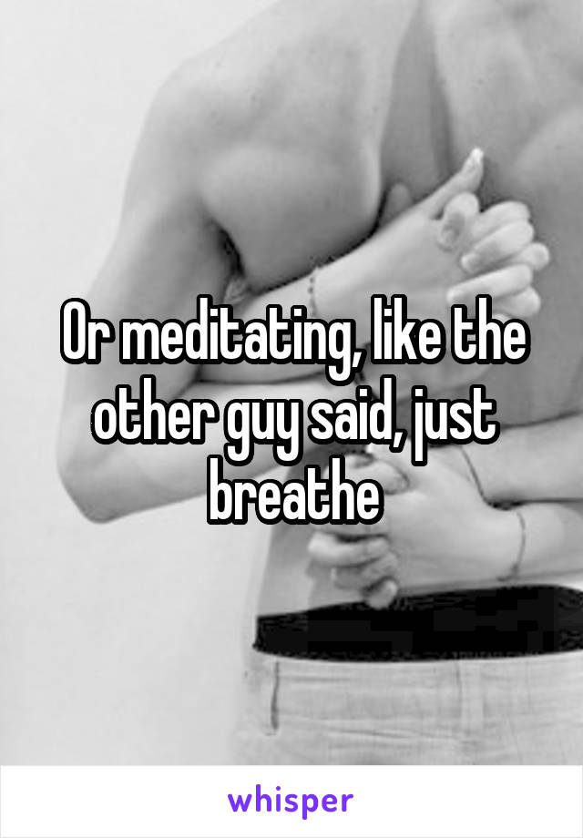 Or meditating, like the other guy said, just breathe