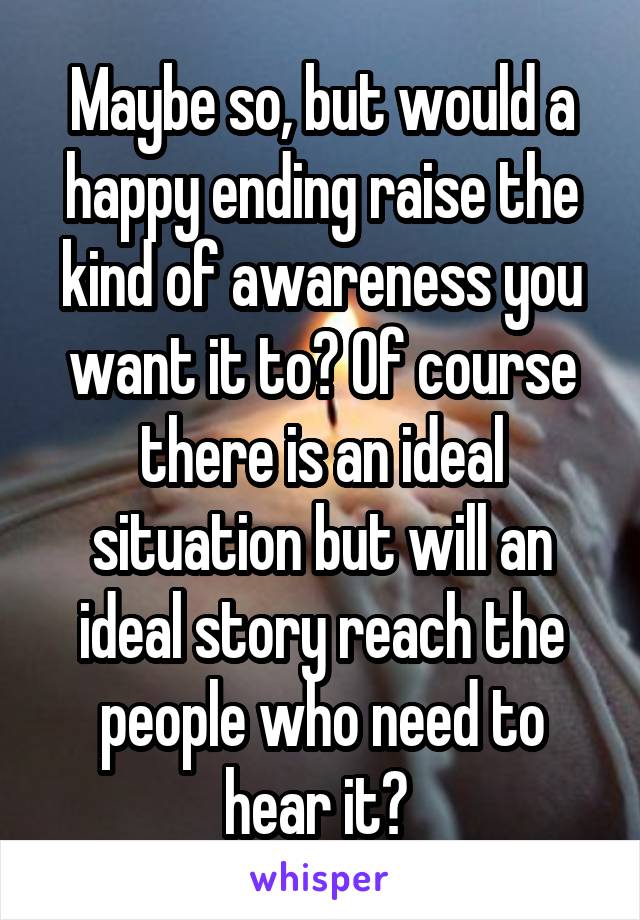 Maybe so, but would a happy ending raise the kind of awareness you want it to? Of course there is an ideal situation but will an ideal story reach the people who need to hear it? 