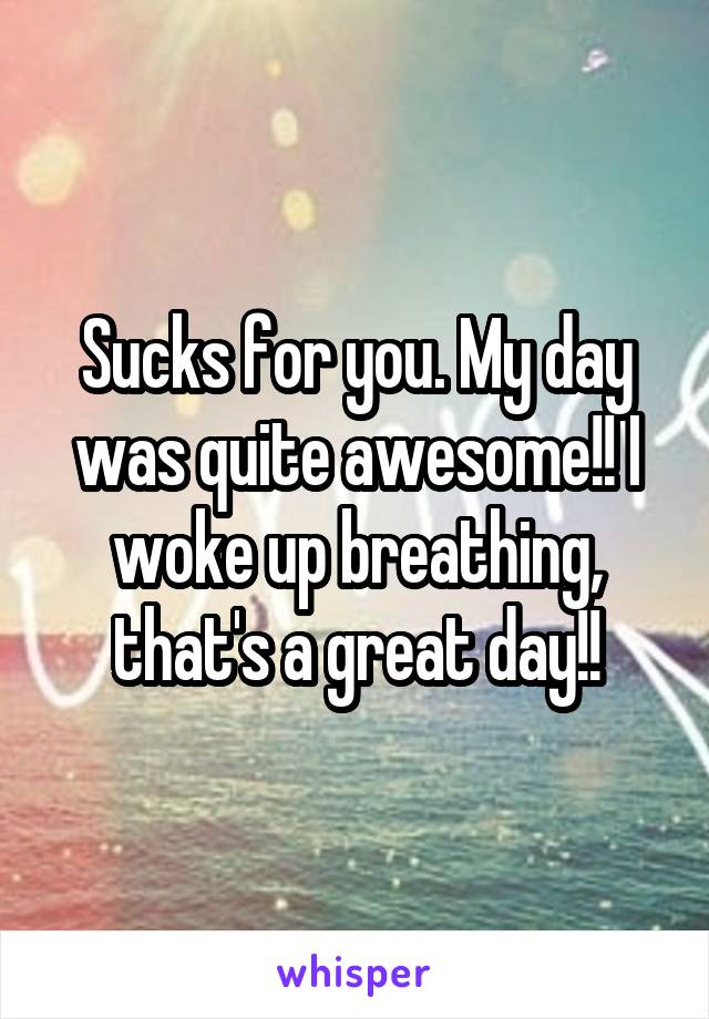Sucks for you. My day was quite awesome!! I woke up breathing, that's a great day!!