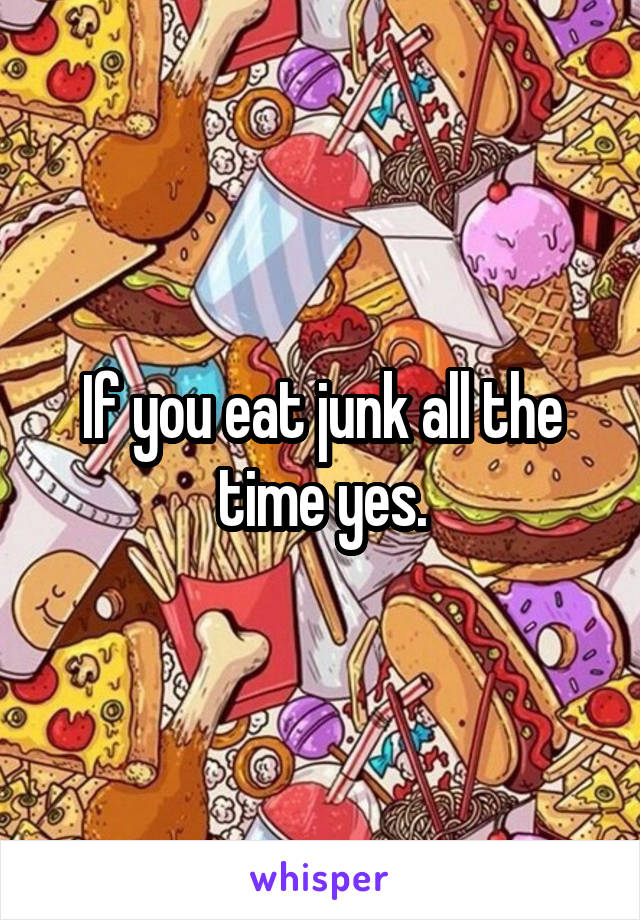 If you eat junk all the time yes.