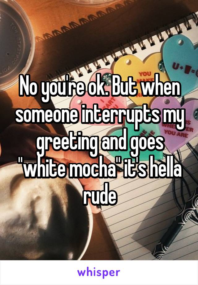 No you're ok. But when someone interrupts my greeting and goes "white mocha" it's hella rude