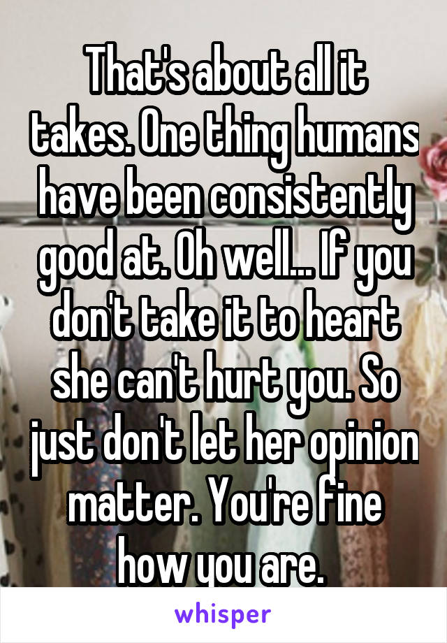 That's about all it takes. One thing humans have been consistently good at. Oh well... If you don't take it to heart she can't hurt you. So just don't let her opinion matter. You're fine how you are. 