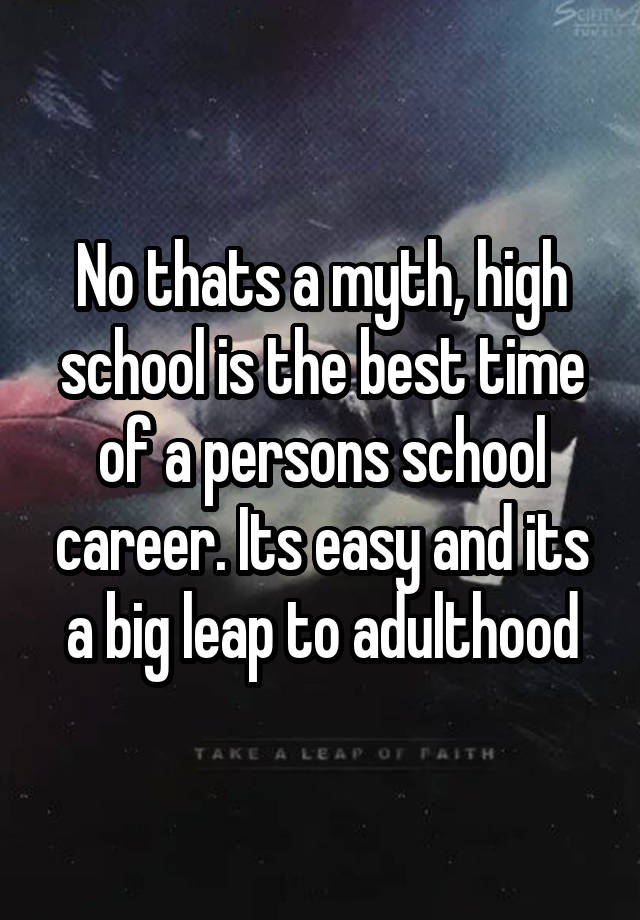 No thats a myth, high school is the best time of a persons school ...