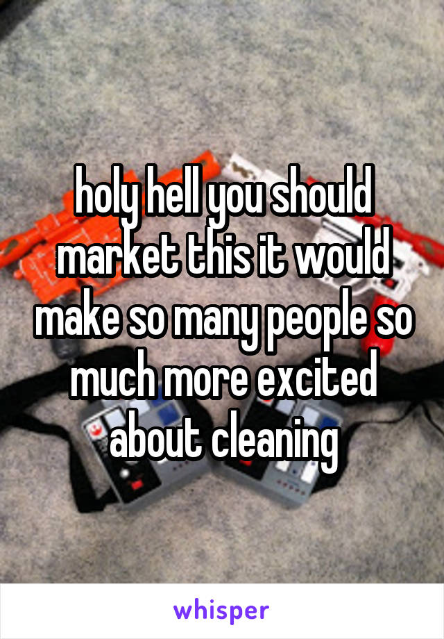 holy hell you should market this it would make so many people so much more excited about cleaning