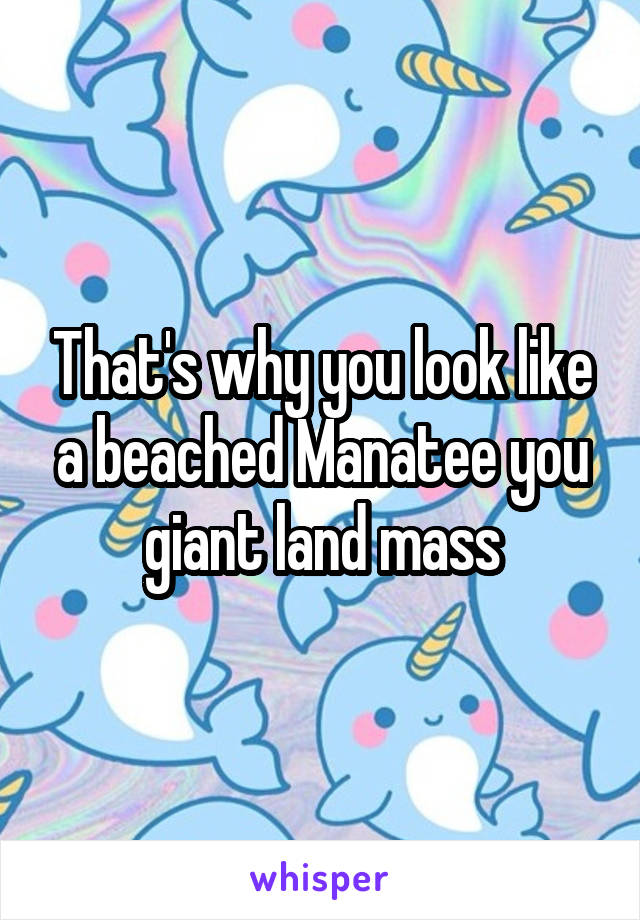 That's why you look like a beached Manatee you giant land mass