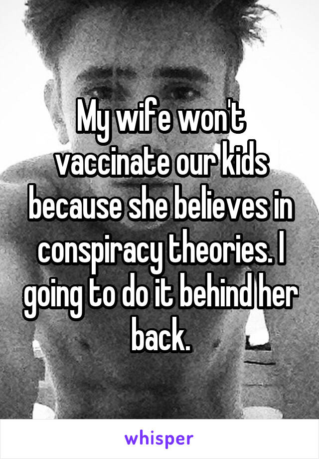 My wife won't vaccinate our kids because she believes in conspiracy theories. I going to do it behind her back.