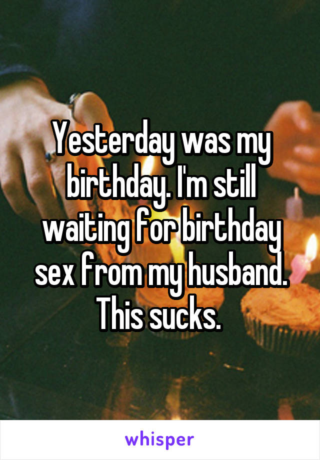 Yesterday was my birthday. I'm still waiting for birthday sex from my husband. This sucks. 