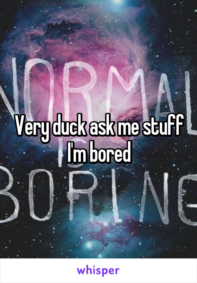 Very duck ask me stuff I'm bored