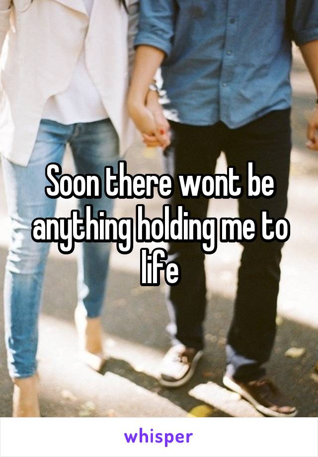 Soon there wont be anything holding me to life