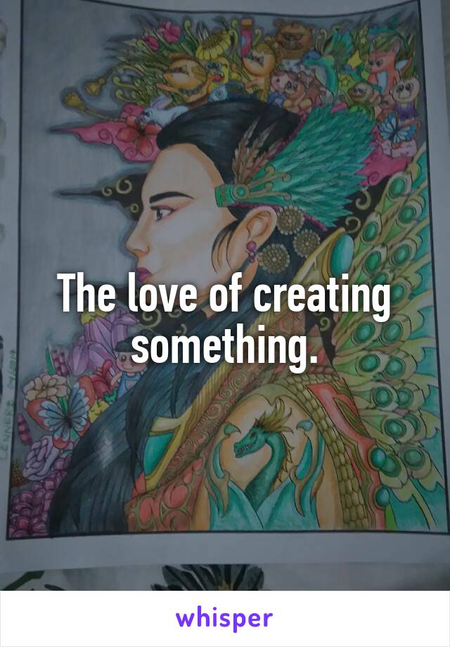 The love of creating something.