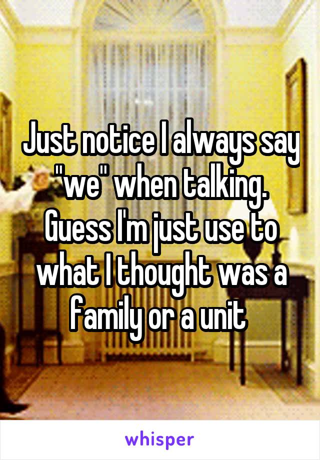 Just notice I always say "we" when talking. Guess I'm just use to what I thought was a family or a unit 