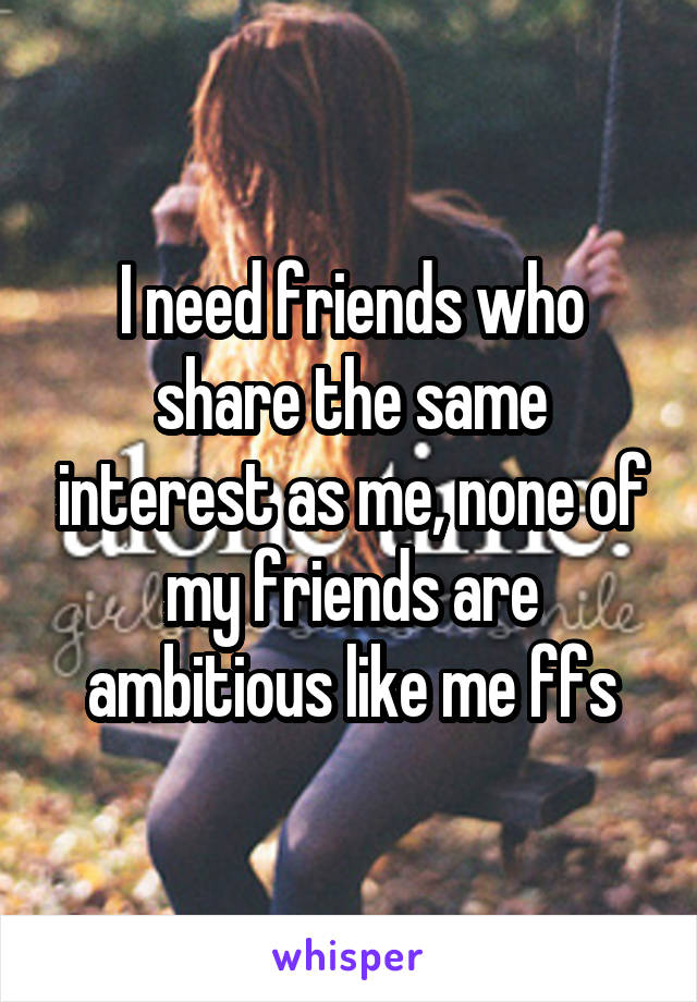 I need friends who share the same interest as me, none of my friends are ambitious like me ffs