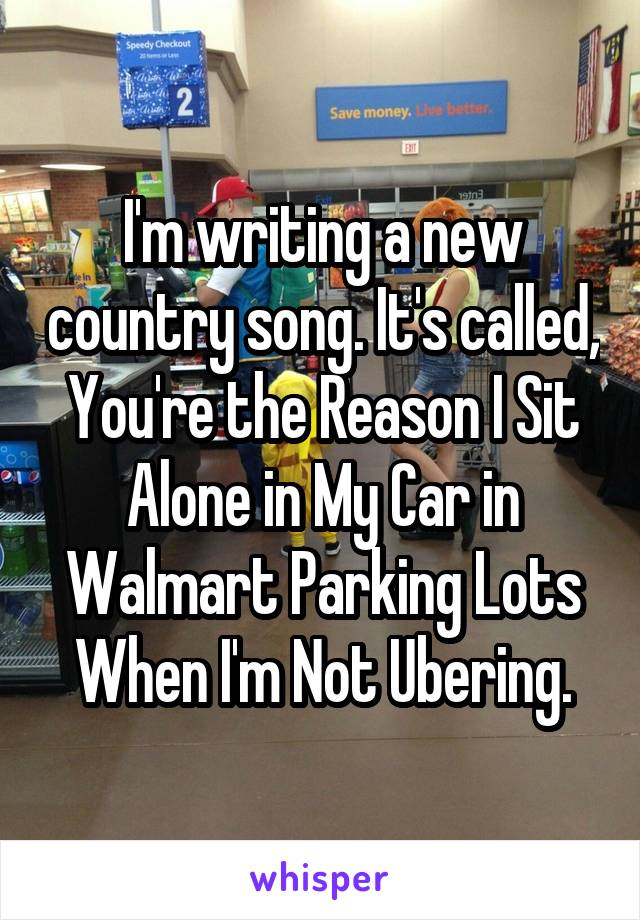 I'm writing a new country song. It's called, You're the Reason I Sit Alone in My Car in Walmart Parking Lots When I'm Not Ubering.