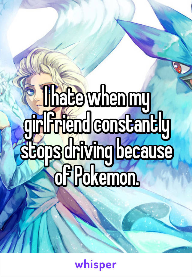 I hate when my girlfriend constantly stops driving because of Pokemon.