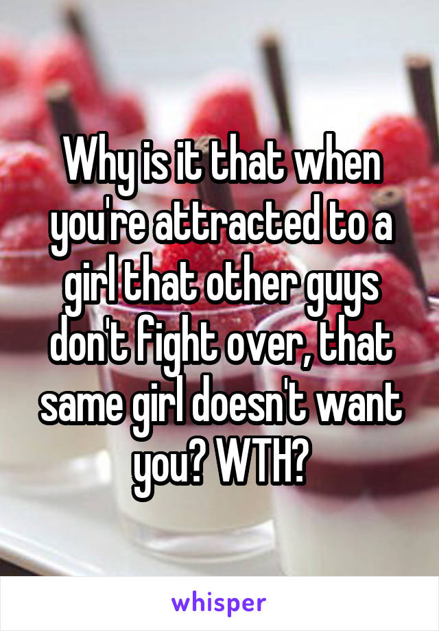 Why is it that when you're attracted to a girl that other guys don't fight over, that same girl doesn't want you? WTH?